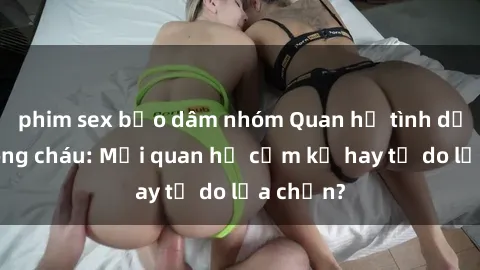 phim sex bạo dâm nhóm Quan hệ tình dục giữa ông cháu: Mối quan hệ cấm kỵ hay tự do lựa chọn?