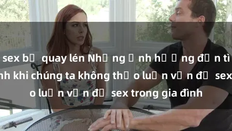 sex bị quay lén Những ảnh hưởng đến tình cảm gia đình khi chúng ta không thảo luận vấn đề sex trong gia đình