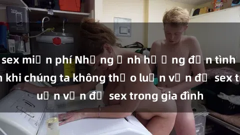 sex miễn phí Những ảnh hưởng đến tình cảm gia đình khi chúng ta không thảo luận vấn đề sex trong gia đình