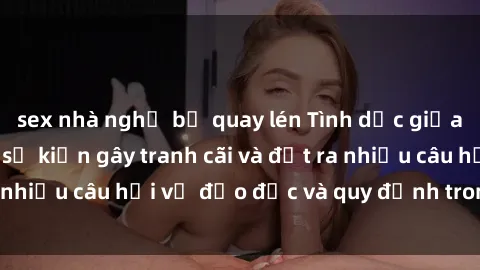 sex nhà nghỉ bị quay lén Tình dục giữa họ hàng: Những sự kiện gây tranh cãi và đặt ra nhiều câu hỏi về đạo đức và quy định trong xã hội.