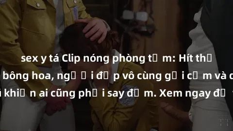 sex y tá Clip nóng phòng tắm: Hít thở nồng nàn hương bông hoa, người đẹp vô cùng gợi cảm và quyến rũ khiến ai cũng phải say đắm. Xem ngay để trải nghiệm điều đặc biệt!
