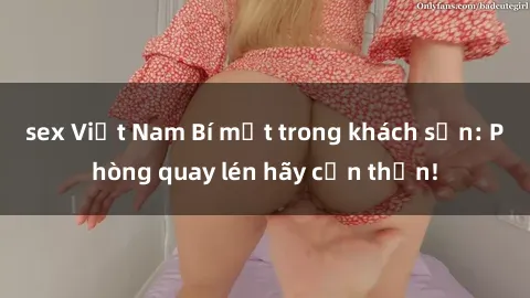 sex Việt Nam Bí mật trong khách sạn: Phòng quay lén hãy cẩn thận!