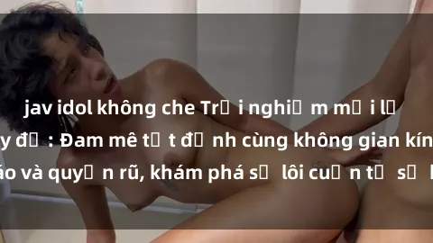 jav idol không che Trải nghiệm mới lạ với sex phòng thay đồ: Đam mê tột đỉnh cùng không gian kín đáo và quyến rũ, khám phá sự lôi cuốn từ sự hấp dẫn của nơi này.