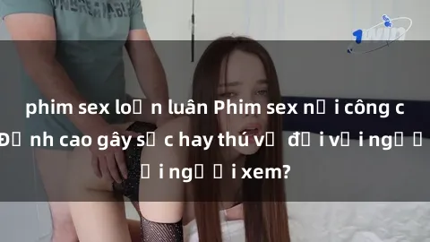 phim sex loạn luân Phim sex nơi công cộng: Đỉnh cao gây sốc hay thú vị đối với người xem?