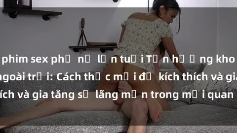 phim sex phụ nữ lớn tuổi Tận hưởng khoái cảm với sex ngoài trời: Cách thức mới để kích thích và gia tăng sự lãng mạn trong mối quan hệ của bạn!