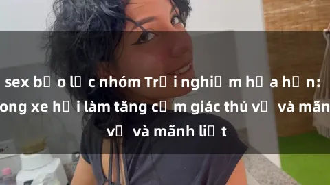 sex bạo lực nhóm Trải nghiệm hứa hẹn: Sex trong xe hơi làm tăng cảm giác thú vị và mãnh liệt