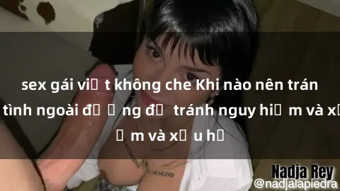 sex gái việt không che Khi nào nên tránh làm tình ngoài đường để tránh nguy hiểm và xấu hổ