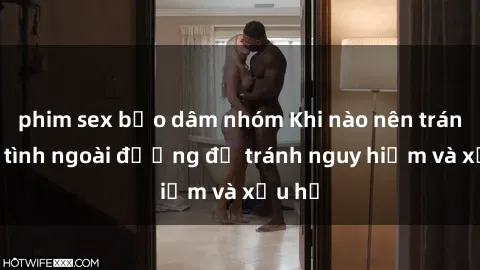 phim sex bạo dâm nhóm Khi nào nên tránh làm tình ngoài đường để tránh nguy hiểm và xấu hổ
