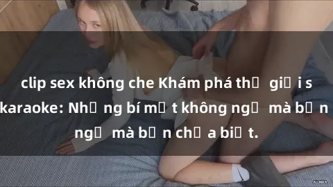 clip sex không che Khám phá thế giới sex ở quán karaoke: Những bí mật không ngờ mà bạn chưa biết.
