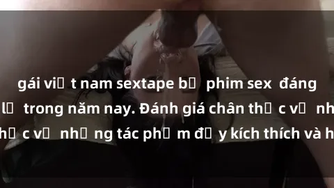 gái việt nam sextape bộ phim sex  đáng xem không thể bỏ lỡ trong năm nay. Đánh giá chân thực về những tác phẩm đầy kích thích và hấp dẫn này.