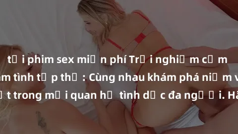 tải phim sex miễn phí Trải nghiệm cảm xúc mới mẻ với làm tình tập thể: Cùng nhau khám phá niềm vui và sự mãnh liệt trong mối quan hệ tình dục đa người. Hãy thử ngay để biết cảm giác thú vị này!