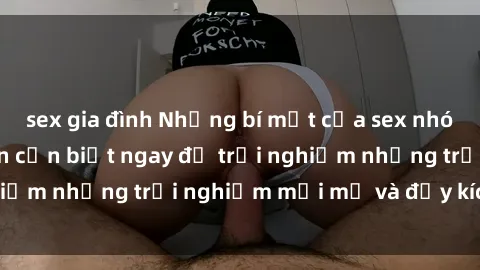 sex gia đình Những bí mật của sex nhóm không che mà bạn cần biết ngay để trải nghiệm những trải nghiệm mới mẻ và đầy kích thích.