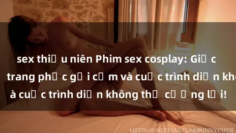sex thiếu niên Phim sex cosplay: Giấc mơ  cùng những bộ trang phục gợi cảm và cuộc trình diễn không thể cưỡng lại!