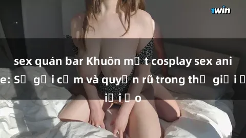 sex quán bar Khuôn mặt cosplay sex anime: Sự gợi cảm và quyến rũ trong thế giới ảo