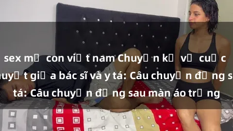 sex mẹ con việt nam Chuyện kể về cuộc tình đầy nhiệt huyết giữa bác sĩ và y tá: Câu chuyện đằng sau màn áo trắng