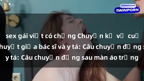 sex gái việt có chồng Chuyện kể về cuộc tình đầy nhiệt huyết giữa bác sĩ và y tá: Câu chuyện đằng sau màn áo trắng