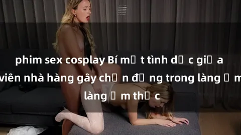 phim sex cosplay Bí mật tình dục giữa nhân viên nhà hàng gây chấn động trong làng ẩm thực