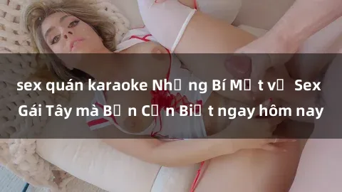 sex quán karaoke Những Bí Mật về Sex Gái Tây mà Bạn Cần Biết ngay hôm nay