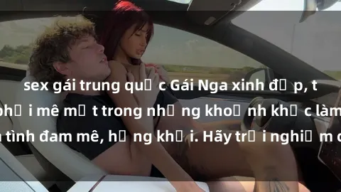 sex gái trung quốc Gái Nga xinh đẹp, tài năng khiến bạn phải mê mệt trong những khoảnh khắc làm tình đam mê, hứng khởi. Hãy trải nghiệm cùng họ ngay hôm nay!