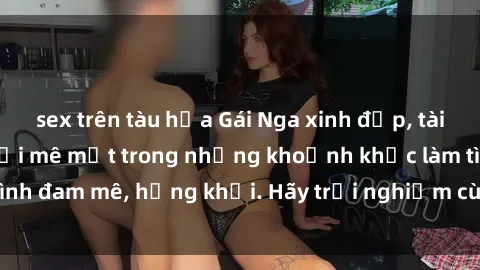 sex trên tàu hỏa Gái Nga xinh đẹp, tài năng khiến bạn phải mê mệt trong những khoảnh khắc làm tình đam mê, hứng khởi. Hãy trải nghiệm cùng họ ngay hôm nay!