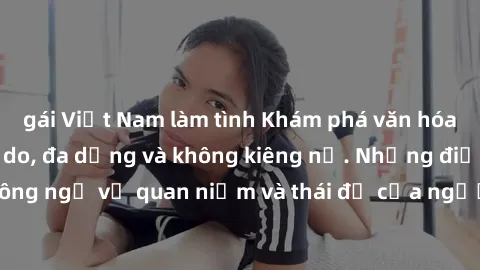 gái Việt Nam làm tình Khám phá văn hóa sex Bắc Âu: Sự tự do, đa dạng và không kiêng nể. Những điều không ngờ về quan niệm và thái độ của người Bắc Âu đối với tình dục.