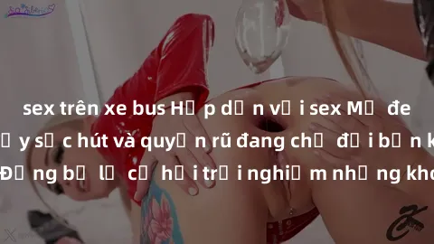 sex trên xe bus Hấp dẫn với sex Mỹ đen: Những bí mật đầy sức hút và quyến rũ đang chờ đợi bạn khám phá! Đừng bỏ lỡ cơ hội trải nghiệm những khoảnh khắc mãnh liệt và đam mê!