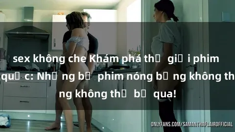 sex không che Khám phá thế giới phim sex ngoại quốc: Những bộ phim nóng bỏng không thể bỏ qua!