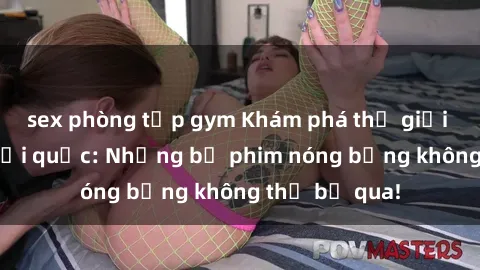 sex phòng tập gym Khám phá thế giới phim sex ngoại quốc: Những bộ phim nóng bỏng không thể bỏ qua!