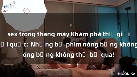 sex trong thang máy Khám phá thế giới phim sex ngoại quốc: Những bộ phim nóng bỏng không thể bỏ qua!