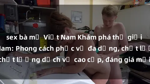 sex bà mẹ Việt Nam Khám phá thế giới của gái gọi Việt Nam: Phong cách phục vụ đa dạng, chất lượng dịch vụ cao cấp, đáng giá mọi khoản chi phí