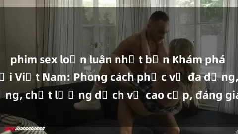 phim sex loạn luân nhật bản Khám phá thế giới của gái gọi Việt Nam: Phong cách phục vụ đa dạng, chất lượng dịch vụ cao cấp, đáng giá mọi khoản chi phí
