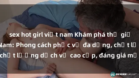 sex hot girl việt nam Khám phá thế giới của gái gọi Việt Nam: Phong cách phục vụ đa dạng, chất lượng dịch vụ cao cấp, đáng giá mọi khoản chi phí