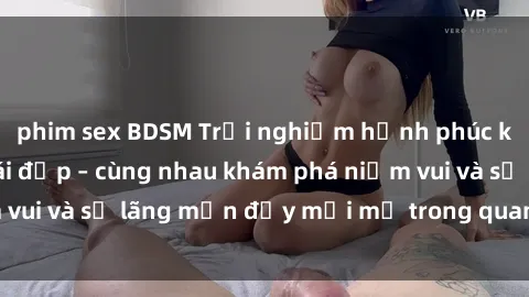 phim sex BDSM Trải nghiệm hạnh phúc khi làm tình với gái đẹp – cùng nhau khám phá niềm vui và sự lãng mạn đầy mới mẻ trong quan hệ của bạn.