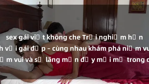 sex gái việt không che Trải nghiệm hạnh phúc khi làm tình với gái đẹp – cùng nhau khám phá niềm vui và sự lãng mạn đầy mới mẻ trong quan hệ của bạn.