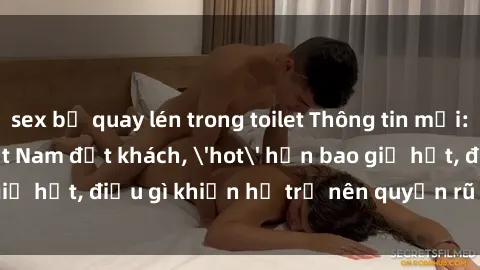 sex bị quay lén trong toilet Thông tin mới: Gái call girl Việt Nam đắt khách, 'hot' hơn bao giờ hết, điều gì khiến họ trở nên quyến rũ và đáng chú ý?