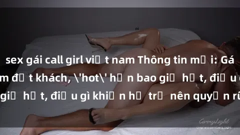 sex gái call girl việt nam Thông tin mới: Gái call girl Việt Nam đắt khách, 'hot' hơn bao giờ hết, điều gì khiến họ trở nên quyến rũ và đáng chú ý?