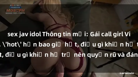sex jav idol Thông tin mới: Gái call girl Việt Nam đắt khách, 'hot' hơn bao giờ hết, điều gì khiến họ trở nên quyến rũ và đáng chú ý?