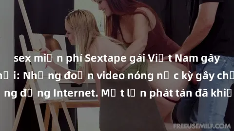 sex miễn phí Sextape gái Việt Nam gây sốt trên mạng xã hội: Những đoạn video nóng nực kỳ gây chấn động cộng đồng Internet. Một lần phát tán đã khiến người xem không thể rời mắt.