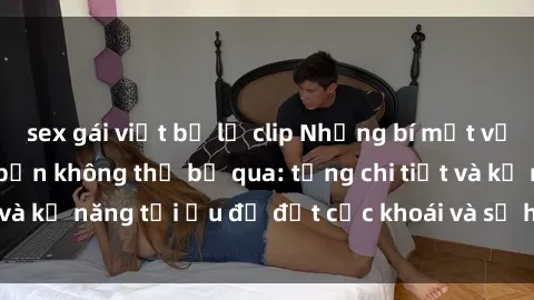 sex gái việt bị lộ clip Những bí mật về sex người lớn mà bạn không thể bỏ qua: từng chi tiết và kỹ năng tối ưu để đạt cực khoái và sự hài lòng tối đa.