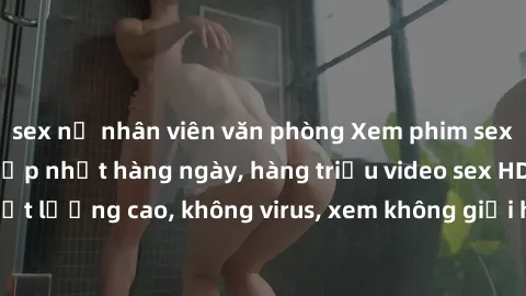 sex nữ nhân viên văn phòng Xem phim sex online miễn phí, cập nhật hàng ngày, hàng triệu video sex HD chất lượng cao, không virus, xem không giới hạn, hoàn toàn miễn phí.