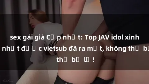 sex gái già Cập nhật: Top JAV idol xinh đẹp nhất được vietsub đã ra mắt, không thể bỏ lỡ!