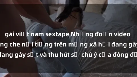 gái việt nam sextape Những đoạn video sex Việt Nam không che nổi tiếng trên mạng xã hội đang gây sốt và thu hút sự chú ý của đông đảo người xem.