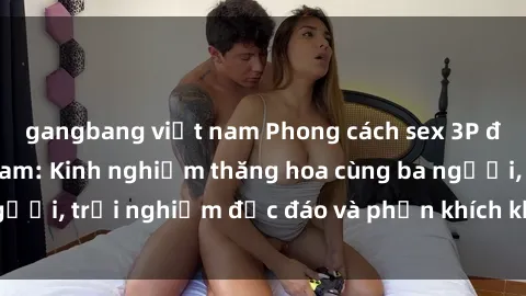 gangbang việt nam Phong cách sex 3P độc đáo tại Việt Nam: Kinh nghiệm thăng hoa cùng ba người, trải nghiệm độc đáo và phấn khích không thể bỏ lỡ!