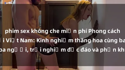 phim sex không che miễn phí Phong cách sex 3P độc đáo tại Việt Nam: Kinh nghiệm thăng hoa cùng ba người, trải nghiệm độc đáo và phấn khích không thể bỏ lỡ!