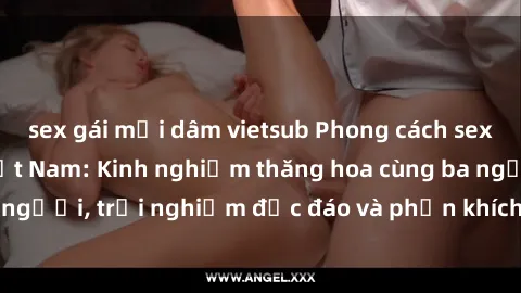 sex gái mại dâm vietsub Phong cách sex 3P độc đáo tại Việt Nam: Kinh nghiệm thăng hoa cùng ba người, trải nghiệm độc đáo và phấn khích không thể bỏ lỡ!