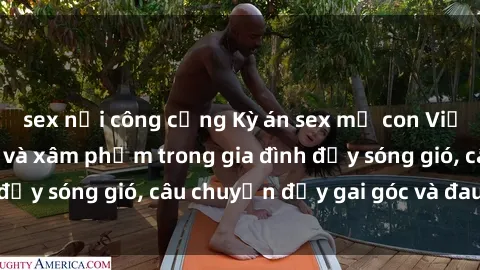 sex nơi công cộng Kỳ án sex mẹ con Việt Nam: Sự sở hữu và xâm phạm trong gia đình đầy sóng gió, câu chuyện đầy gai góc và đau lòng.