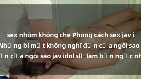 sex nhóm không che Phong cách sex jav idol siêu hấp dẫn: Những bí mật không nghĩ đến của ngôi sao jav idol sẽ làm bạn ngạc nhiên!