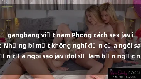 gangbang việt nam Phong cách sex jav idol siêu hấp dẫn: Những bí mật không nghĩ đến của ngôi sao jav idol sẽ làm bạn ngạc nhiên!