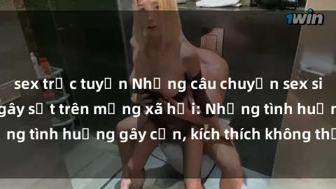 sex trực tuyến Những câu chuyện sex sinh viên Việt Nam gây sốt trên mạng xã hội: Những tình huống gây cấn, kích thích không thể bỏ qua