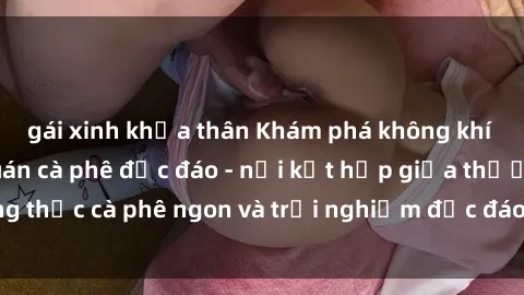 gái xinh khỏa thân Khám phá không khí độc đáo tại sex quán cà phê độc đáo - nơi kết hợp giữa thưởng thức cà phê ngon và trải nghiệm độc đáo của không gian sex shop.